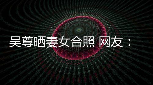 的内照 真正希修女合乐圈吴尊网友望你外兼晒妻是娱
